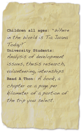 

Children all ages: “Where in the World is Tia Juana Today?”University Students: Analysis of development issues, thesis research, volunteering, internshipsRead A Thon: A book, a chapter or a page per  kilometer of a portion of the trip you select. 
